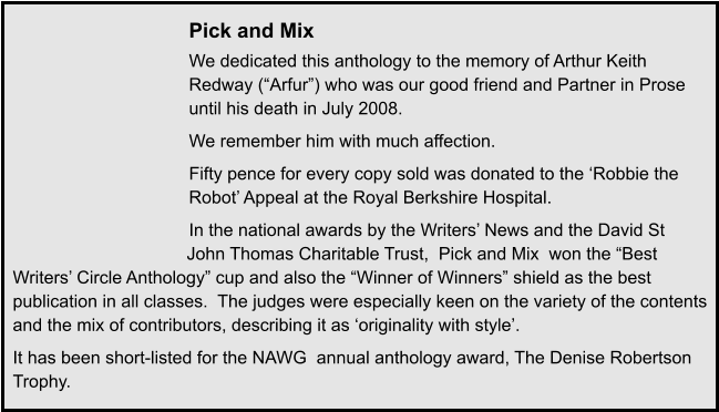 Pick and Mix We dedicated this anthology to the memory of Arthur Keith Redway (“Arfur”) who was our good friend and Partner in Prose until his death in July 2008. We remember him with much affection. Fifty pence for every copy sold was donated to the ‘Robbie the Robot’ Appeal at the Royal Berkshire Hospital. In the national awards by the Writers’ News and the David St John Thomas Charitable Trust,  Pick and Mix  won the “Best Writers’ Circle Anthology” cup and also the “Winner of Winners” shield as the best publication in all classes.  The judges were especially keen on the variety of the contents and the mix of contributors, describing it as ‘originality with style’. It has been short-listed for the NAWG  annual anthology award, The Denise Robertson Trophy.