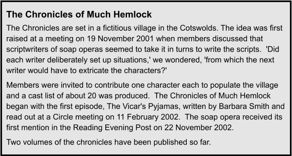 The Chronicles of Much Hemlock The Chronicles are set in a fictitious village in the Cotswolds. The idea was first raised at a meeting on 19 November 2001 when members discussed that scriptwriters of soap operas seemed to take it in turns to write the scripts.  'Did each writer deliberately set up situations,' we wondered, 'from which the next writer would have to extricate the characters?' Members were invited to contribute one character each to populate the village and a cast list of about 20 was produced.  The Chronicles of Much Hemlock began with the first episode, The Vicar's Pyjamas, written by Barbara Smith and read out at a Circle meeting on 11 February 2002.  The soap opera received its first mention in the Reading Evening Post on 22 November 2002. Two volumes of the chronicles have been published so far.