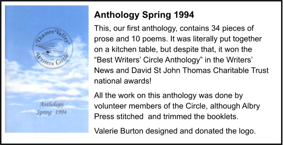 Anthology Spring 1994 This, our first anthology, contains 34 pieces of prose and 10 poems. It was literally put together on a kitchen table, but despite that, it won the “Best Writers’ Circle Anthology” in the Writers’ News and David St John Thomas Charitable Trust national awards! All the work on this anthology was done by volunteer members of the Circle, although Albry Press stitched  and trimmed the booklets. Valerie Burton designed and donated the logo.
