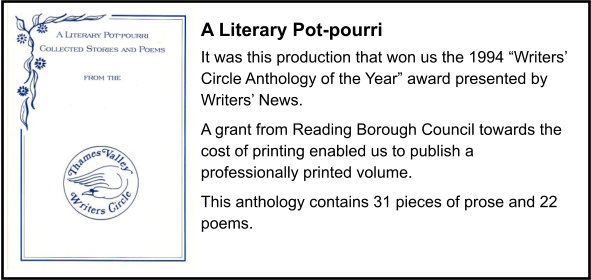 A Literary Pot-pourri It was this production that won us the 1994 “Writers’ Circle Anthology of the Year” award presented by Writers’ News. A grant from Reading Borough Council towards the cost of printing enabled us to publish a professionally printed volume. This anthology contains 31 pieces of prose and 22 poems.