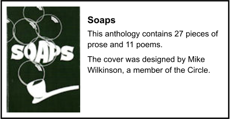 Soaps This anthology contains 27 pieces of prose and 11 poems. The cover was designed by Mike Wilkinson, a member of the Circle.