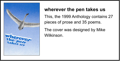 wherever the pen takes us This, the 1999 Anthology contains 27 pieces of prose and 35 poems. The cover was designed by Mike Wilkinson.
