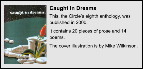 Caught in Dreams This, the Circle’s eighth anthology, was published in 2000. It contains 20 pieces of prose and 14 poems. The cover illustration is by Mike Wilkinson.