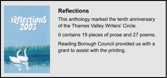 Reflections This anthology marked the tenth anniversary of the Thames Valley Writers’ Circle. It contains 19 pieces of prose and 27 poems. Reading Borough Council provided us with a grant to assist with the printing.