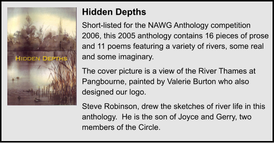 Hidden Depths Short-listed for the NAWG Anthology competition 2006, this 2005 anthology contains 16 pieces of prose and 11 poems featuring a variety of rivers, some real and some imaginary. The cover picture is a view of the River Thames at Pangbourne, painted by Valerie Burton who also designed our logo.  Steve Robinson, drew the sketches of river life in this anthology.  He is the son of Joyce and Gerry, two members of the Circle.