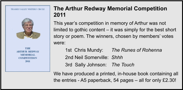The Arthur Redway Memorial Competition 2011 This year’s competition in memory of Arthur was not limited to gothic content – it was simply for the best short story or poem. The winners, chosen by members’ votes were: 1st  Chris Mundy: 	The Runes of Rohenna 2nd Neil Somerville: 	Shhh 3rd  Sally Johnson: 	The Touch We have produced a printed, in-house book containing all the entries - A5 paperback, 54 pages – all for only £2.30!