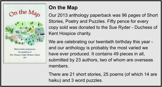 On the Map Our 2013 anthology paperback was 96 pages of Short Stories, Poetry and Puzzles. Fifty pence for every copy sold was donated to the Sue Ryder - Duchess of Kent Hospice charity. We are celebrating our twentieth birthday this year - and our anthology is probably the most varied we have ever produced. It contains 49 pieces in all, submitted by 23 authors, two of whom are overseas members. There are 21 short stories, 25 poems (of which 14 are haiku) and 3 word puzzles.