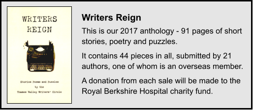 Writers Reign This is our 2017 anthology - 91 pages of short stories, poetry and puzzles. It contains 44 pieces in all, submitted by 21 authors, one of whom is an overseas member. A donation from each sale will be made to the Royal Berkshire Hospital charity fund.