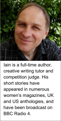 Iain is a full-time author, creative writing tutor and competition judge. His short stories have appeared in numerous women’s magazines, UK and US anthologies, and have been broadcast on BBC Radio 4.